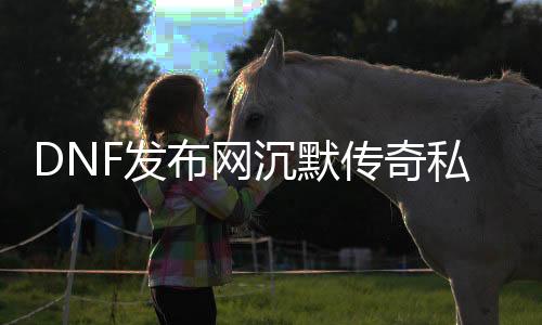 DNF发布网沉默沉静传奇私服（沉默沉静传奇端游）