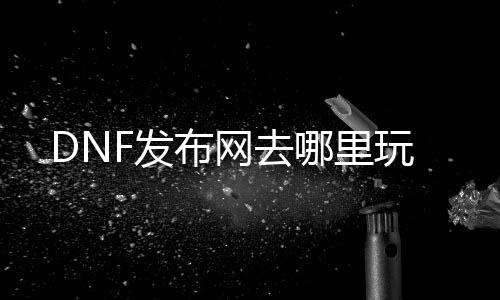 DNF发布网去那边玩