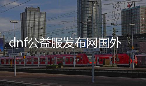 dnf公益服发布网海外哪个好玩（全球热门dnf公益服发布网推荐）