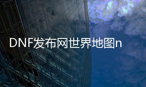 DNF发布网世界舆图npk（DNF发布网手游世界舆图）